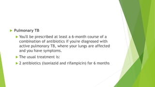  Pulmonary TB
 You'll be prescribed at least a 6-month course of a
combination of antibiotics if you're diagnosed with
active pulmonary TB, where your lungs are affected
and you have symptoms.
 The usual treatment is:
 2 antibiotics (isoniazid and rifampicin) for 6 months
 