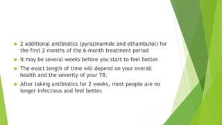  2 additional antibiotics (pyrazinamide and ethambutol) for
the first 2 months of the 6-month treatment period
 It may be several weeks before you start to feel better.
 The exact length of time will depend on your overall
health and the severity of your TB.
 After taking antibiotics for 2 weeks, most people are no
longer infectious and feel better.
 