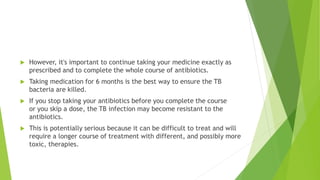  However, it's important to continue taking your medicine exactly as
prescribed and to complete the whole course of antibiotics.
 Taking medication for 6 months is the best way to ensure the TB
bacteria are killed.
 If you stop taking your antibiotics before you complete the course
or you skip a dose, the TB infection may become resistant to the
antibiotics.
 This is potentially serious because it can be difficult to treat and will
require a longer course of treatment with different, and possibly more
toxic, therapies.
 