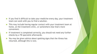  If you find it difficult to take your medicine every day, your treatment
team can work with you to find a solution.
 This may include having regular contact with your treatment team at
home, at the treatment clinic, or somewhere else that's more
convenient.
 If treatment is completed correctly, you should not need any further
checks by a TB specialist afterwards.
 You may be given advice about spotting signs that the illness has
returned, although this is rare.
 