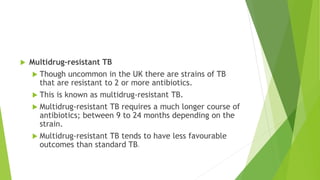  Multidrug-resistant TB
 Though uncommon in the UK there are strains of TB
that are resistant to 2 or more antibiotics.
 This is known as multidrug-resistant TB.
 Multidrug-resistant TB requires a much longer course of
antibiotics; between 9 to 24 months depending on the
strain.
 Multidrug-resistant TB tends to have less favourable
outcomes than standard TB.
 