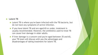  Latent TB
 Latent TB is where you've been infected with the TB bacteria, but
do not have any symptoms of active infection.
 If you have latent TB and are aged 65 or under, treatment is
usually recommended. However, the antibiotics used to treat TB
can cause liver damage in older adults.
 If liver damage is a concern and you're aged between 35 and 65,
your TB team will discuss with you the advantages and
disadvantages of taking treatment for latent TB.
 