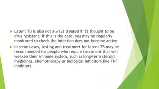  Latent TB is also not always treated if it's thought to be
drug resistant. If this is the case, you may be regularly
monitored to check the infection does not become active.
 In some cases, testing and treatment for latent TB may be
recommended for people who require treatment that will
weaken their immune system, such as long-term steroid
medicines, chemotherapy or biological inhibitors like TNF
inhibitors.
 
