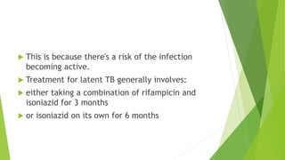  This is because there's a risk of the infection
becoming active.
 Treatment for latent TB generally involves:
 either taking a combination of rifampicin and
isoniazid for 3 months
 or isoniazid on its own for 6 months
 