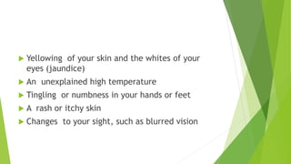  Yellowing of your skin and the whites of your
eyes (jaundice)
 An unexplained high temperature
 Tingling or numbness in your hands or feet
 A rash or itchy skin
 Changes to your sight, such as blurred vision
 