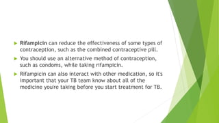  Rifampicin can reduce the effectiveness of some types of
contraception, such as the combined contraceptive pill.
 You should use an alternative method of contraception,
such as condoms, while taking rifampicin.
 Rifampicin can also interact with other medication, so it's
important that your TB team know about all of the
medicine you're taking before you start treatment for TB.
 
