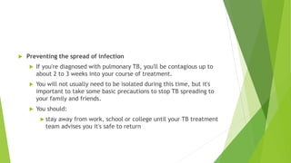  Preventing the spread of infection
 If you're diagnosed with pulmonary TB, you'll be contagious up to
about 2 to 3 weeks into your course of treatment.
 You will not usually need to be isolated during this time, but it's
important to take some basic precautions to stop TB spreading to
your family and friends.
 You should:
 stay away from work, school or college until your TB treatment
team advises you it's safe to return
 