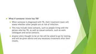  What if someone I know has TB?
 When someone is diagnosed with TB, their treatment team will
assess whether other people are at risk of infection.
 This may include close contacts, such as people living with the
person who has TB, as well as casual contacts, such as work
colleagues and social contacts.
 Anyone who's thought to be at risk will be asked to go for testing,
and will be given advice and any necessary treatment after their
results.
 