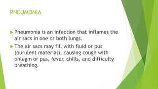 PNEUMONIA
 Pneumonia is an infection that inflames the
air sacs in one or both lungs.
 The air sacs may fill with fluid or pus
(purulent material), causing cough with
phlegm or pus, fever, chills, and difficulty
breathing.
 
