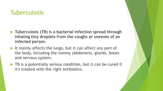 Tuberculosis
 Tuberculosis (TB) is a bacterial infection spread through
inhaling tiny droplets from the coughs or sneezes of an
infected person.
 It mainly affects the lungs, but it can affect any part of
the body, including the tummy (abdomen), glands, bones
and nervous system.
 TB is a potentially serious condition, but it can be cured if
it's treated with the right antibiotics.
 