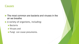 Causes
 The most common are bacteria and viruses in the
air we breathe
 A variety of organisms, including:
 Bacteria
 Viruses and
 Fungi can cause pneumonia.
 