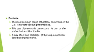  Bacteria.
 The most common cause of bacterial pneumonia in the
U.S. is Streptococcus pneumoniae.
 This type of pneumonia can occur on its own or after
you've had a cold or the flu.
 It may affect one part (lobe) of the lung, a condition
called lobar pneumonia.
 