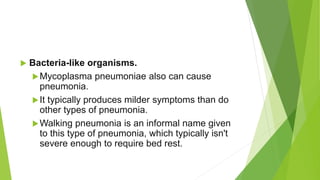  Bacteria-like organisms.
Mycoplasma pneumoniae also can cause
pneumonia.
It typically produces milder symptoms than do
other types of pneumonia.
Walking pneumonia is an informal name given
to this type of pneumonia, which typically isn't
severe enough to require bed rest.
 