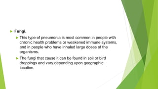  Fungi.
 This type of pneumonia is most common in people with
chronic health problems or weakened immune systems,
and in people who have inhaled large doses of the
organisms.
 The fungi that cause it can be found in soil or bird
droppings and vary depending upon geographic
location.
 