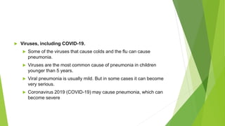  Viruses, including COVID-19.
 Some of the viruses that cause colds and the flu can cause
pneumonia.
 Viruses are the most common cause of pneumonia in children
younger than 5 years.
 Viral pneumonia is usually mild. But in some cases it can become
very serious.
 Coronavirus 2019 (COVID-19) may cause pneumonia, which can
become severe
 