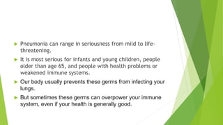  Pneumonia can range in seriousness from mild to life-
threatening.
 It is most serious for infants and young children, people
older than age 65, and people with health problems or
weakened immune systems.
 Our body usually prevents these germs from infecting your
lungs.
 But sometimes these germs can overpower your immune
system, even if your health is generally good.
 