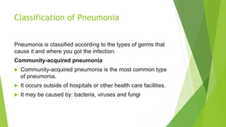 Classification of Pneumonia
Pneumonia is classified according to the types of germs that
cause it and where you got the infection.
Community-acquired pneumonia
 Community-acquired pneumonia is the most common type
of pneumonia.
 It occurs outside of hospitals or other health care facilities.
 It may be caused by: bacteria, viruses and fungi
 