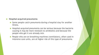  Hospital-acquired pneumonia
 Some people catch pneumonia during a hospital stay for another
illness.
 Hospital-acquired pneumonia can be serious because the bacteria
causing it may be more resistant to antibiotics and because the
people who get it are already sick.
 People who are on breathing machines (ventilators), often used in
intensive care units, are at higher risk of this type of pneumonia.
 