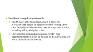  Health care-acquired pneumonia
 Health care-acquired pneumonia is a bacterial
infection that occurs in people who live in long-term
care facilities or who receive care in outpatient clinics,
including kidney dialysis centers.
 Like hospital-acquired pneumonia, health care-
acquired pneumonia can be caused by bacteria that are
more resistant to antibiotics.
 