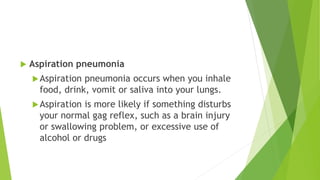  Aspiration pneumonia
Aspiration pneumonia occurs when you inhale
food, drink, vomit or saliva into your lungs.
Aspiration is more likely if something disturbs
your normal gag reflex, such as a brain injury
or swallowing problem, or excessive use of
alcohol or drugs
 