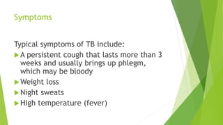 Symptoms
Typical symptoms of TB include:
A persistent cough that lasts more than 3
weeks and usually brings up phlegm,
which may be bloody
Weight loss
Night sweats
High temperature (fever)
 