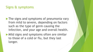 Signs & symptoms
 The signs and symptoms of pneumonia vary
from mild to severe, depending on factors
such as the type of germ causing the
infection, and your age and overall health.
 Mild signs and symptoms often are similar
to those of a cold or flu, but they last
longer.
 