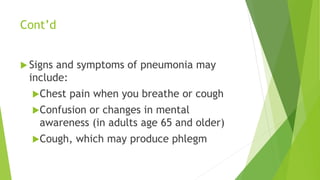 Cont’d
 Signs and symptoms of pneumonia may
include:
Chest pain when you breathe or cough
Confusion or changes in mental
awareness (in adults age 65 and older)
Cough, which may produce phlegm
 