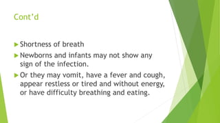 Cont’d
 Shortness of breath
 Newborns and infants may not show any
sign of the infection.
 Or they may vomit, have a fever and cough,
appear restless or tired and without energy,
or have difficulty breathing and eating.
 