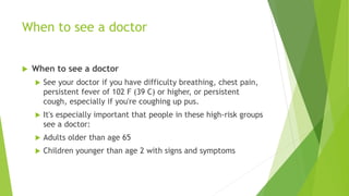 When to see a doctor
 When to see a doctor
 See your doctor if you have difficulty breathing, chest pain,
persistent fever of 102 F (39 C) or higher, or persistent
cough, especially if you're coughing up pus.
 It's especially important that people in these high-risk groups
see a doctor:
 Adults older than age 65
 Children younger than age 2 with signs and symptoms
 