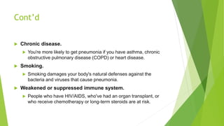 Cont’d
 Chronic disease.
 You're more likely to get pneumonia if you have asthma, chronic
obstructive pulmonary disease (COPD) or heart disease.
 Smoking.
 Smoking damages your body's natural defenses against the
bacteria and viruses that cause pneumonia.
 Weakened or suppressed immune system.
 People who have HIV/AIDS, who've had an organ transplant, or
who receive chemotherapy or long-term steroids are at risk.
 