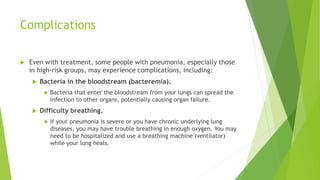 Complications
 Even with treatment, some people with pneumonia, especially those
in high-risk groups, may experience complications, including:
 Bacteria in the bloodstream (bacteremia).
 Bacteria that enter the bloodstream from your lungs can spread the
infection to other organs, potentially causing organ failure.
 Difficulty breathing.
 If your pneumonia is severe or you have chronic underlying lung
diseases, you may have trouble breathing in enough oxygen. You may
need to be hospitalized and use a breathing machine (ventilator)
while your lung heals.
 