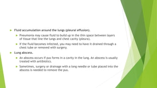  Fluid accumulation around the lungs (pleural effusion).
 Pneumonia may cause fluid to build up in the thin space between layers
of tissue that line the lungs and chest cavity (pleura).
 If the fluid becomes infected, you may need to have it drained through a
chest tube or removed with surgery.
 Lung abscess.
 An abscess occurs if pus forms in a cavity in the lung. An abscess is usually
treated with antibiotics.
 Sometimes, surgery or drainage with a long needle or tube placed into the
abscess is needed to remove the pus.
 