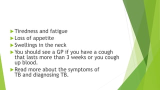 Tiredness and fatigue
Loss of appetite
Swellings in the neck
You should see a GP if you have a cough
that lasts more than 3 weeks or you cough
up blood.
Read more about the symptoms of
TB and diagnosing TB.
 