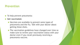 Prevention
 To help prevent pneumonia:
 Get vaccinated.
 Vaccines are available to prevent some types of
pneumonia and the flu. Talk with your doctor about
getting these shots.
 The vaccination guidelines have changed over time so
make sure to review your vaccination status with your
doctor even if you recall previously receiving a
pneumonia vaccine.
 