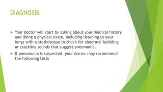 DIAGNOSIS
 Your doctor will start by asking about your medical history
and doing a physical exam, including listening to your
lungs with a stethoscope to check for abnormal bubbling
or crackling sounds that suggest pneumonia.
 If pneumonia is suspected, your doctor may recommend
the following tests
 