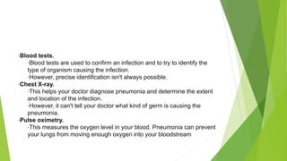 •Blood tests.
•Blood tests are used to confirm an infection and to try to identify the
type of organism causing the infection.
•However, precise identification isn't always possible.
•Chest X-ray.
•This helps your doctor diagnose pneumonia and determine the extent
and location of the infection.
•However, it can't tell your doctor what kind of germ is causing the
pneumonia.
•Pulse oximetry.
•This measures the oxygen level in your blood. Pneumonia can prevent
your lungs from moving enough oxygen into your bloodstream
 