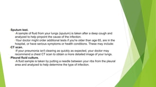 •Sputum test.
•A sample of fluid from your lungs (sputum) is taken after a deep cough and
analyzed to help pinpoint the cause of the infection.
•Your doctor might order additional tests if you're older than age 65, are in the
hospital, or have serious symptoms or health conditions. These may include:
•CT scan.
•If your pneumonia isn't clearing as quickly as expected, your doctor may
recommend a chest CT scan to obtain a more detailed image of your lungs.
•Pleural fluid culture.
•A fluid sample is taken by putting a needle between your ribs from the pleural
area and analyzed to help determine the type of infection.
 