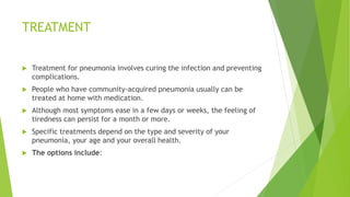 TREATMENT
 Treatment for pneumonia involves curing the infection and preventing
complications.
 People who have community-acquired pneumonia usually can be
treated at home with medication.
 Although most symptoms ease in a few days or weeks, the feeling of
tiredness can persist for a month or more.
 Specific treatments depend on the type and severity of your
pneumonia, your age and your overall health.
 The options include:
 