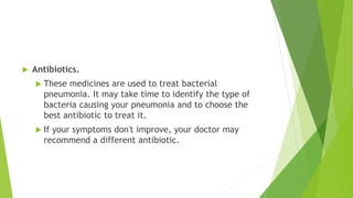  Antibiotics.
 These medicines are used to treat bacterial
pneumonia. It may take time to identify the type of
bacteria causing your pneumonia and to choose the
best antibiotic to treat it.
 If your symptoms don't improve, your doctor may
recommend a different antibiotic.
 