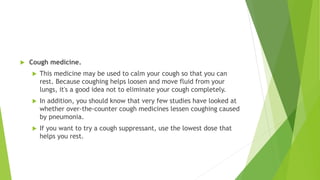  Cough medicine.
 This medicine may be used to calm your cough so that you can
rest. Because coughing helps loosen and move fluid from your
lungs, it's a good idea not to eliminate your cough completely.
 In addition, you should know that very few studies have looked at
whether over-the-counter cough medicines lessen coughing caused
by pneumonia.
 If you want to try a cough suppressant, use the lowest dose that
helps you rest.
 