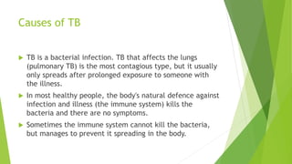 Causes of TB
 TB is a bacterial infection. TB that affects the lungs
(pulmonary TB) is the most contagious type, but it usually
only spreads after prolonged exposure to someone with
the illness.
 In most healthy people, the body's natural defence against
infection and illness (the immune system) kills the
bacteria and there are no symptoms.
 Sometimes the immune system cannot kill the bacteria,
but manages to prevent it spreading in the body.
 