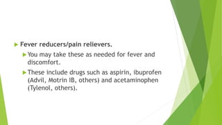  Fever reducers/pain relievers.
You may take these as needed for fever and
discomfort.
These include drugs such as aspirin, ibuprofen
(Advil, Motrin IB, others) and acetaminophen
(Tylenol, others).
 