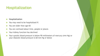Hospitalization
 Hospitalization
 You may need to be hospitalized if:
 You are older than age 65
 You are confused about time, people or places
 Your kidney function has declined
 Your systolic blood pressure is below 90 millimeters of mercury (mm Hg) or
your diastolic blood pressure is 60 mm Hg or below
 