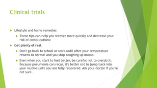 Clinical trials
 Lifestyle and home remedies
 These tips can help you recover more quickly and decrease your
risk of complications:
 Get plenty of rest.
 Don't go back to school or work until after your temperature
returns to normal and you stop coughing up mucus.
 Even when you start to feel better, be careful not to overdo it.
Because pneumonia can recur, it's better not to jump back into
your routine until you are fully recovered. Ask your doctor if you're
not sure.
 