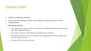 Clinical trials
 Lifestyle and home remedies
 These tips can help you recover more quickly and decrease your risk of
complications:
 Get plenty of rest.
 Don't go back to school or work until after your temperature returns to normal and
you stop coughing up mucus.
 Even when you start to feel better, be careful not to overdo it.
 Because pneumonia can recur, it's better not to jump back into your routine until
you are fully recovered.
 Ask your doctor if you're not sure.
 