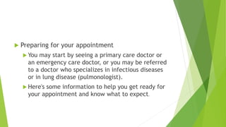  Preparing for your appointment
 You may start by seeing a primary care doctor or
an emergency care doctor, or you may be referred
to a doctor who specializes in infectious diseases
or in lung disease (pulmonologist).
 Here's some information to help you get ready for
your appointment and know what to expect.
 