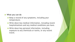  What you can do
 Keep a record of any symptoms, including your
temperature.
 Write down key medical information, including recent
hospitalizations and any medical conditions you have.
 Write down key personal information, including
exposure to any chemicals or toxins, or any recent
travel.
 