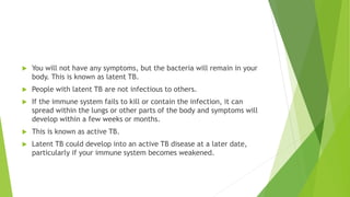  You will not have any symptoms, but the bacteria will remain in your
body. This is known as latent TB.
 People with latent TB are not infectious to others.
 If the immune system fails to kill or contain the infection, it can
spread within the lungs or other parts of the body and symptoms will
develop within a few weeks or months.
 This is known as active TB.
 Latent TB could develop into an active TB disease at a later date,
particularly if your immune system becomes weakened.
 