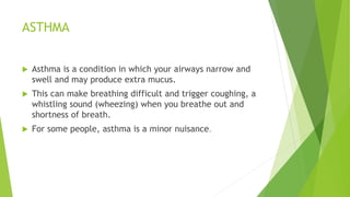 ASTHMA
 Asthma is a condition in which your airways narrow and
swell and may produce extra mucus.
 This can make breathing difficult and trigger coughing, a
whistling sound (wheezing) when you breathe out and
shortness of breath.
 For some people, asthma is a minor nuisance.
 