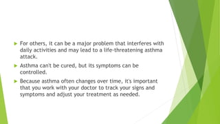  For others, it can be a major problem that interferes with
daily activities and may lead to a life-threatening asthma
attack.
 Asthma can't be cured, but its symptoms can be
controlled.
 Because asthma often changes over time, it's important
that you work with your doctor to track your signs and
symptoms and adjust your treatment as needed.
 